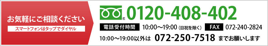 お電話でのお問い合わせ 0120-408-402 FAX　072-251-9749 営業時間外（10:00～19:00）は072-250-7518までお願いいたします。