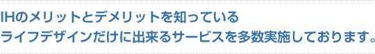 IHのメリットとデメリットを知っているライフデザインだけに出来るサービスを多数実施しております。