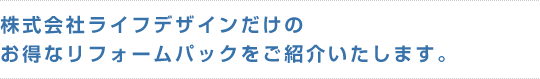 株式会社ライフデザインだけのお得なリフォームパックをご紹介いたします。